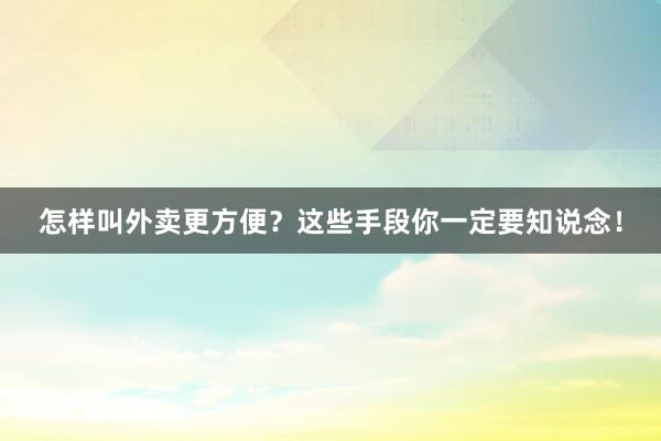 怎样叫外卖更方便？这些手段你一定要知说念！
